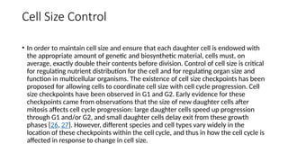 Cell Size Control
• In order to maintain cell size and ensure that each daughter cell is endowed with
the appropriate amount of genetic and biosynthetic material, cells must, on
average, exactly double their contents before division. Control of cell size is critical
for regulating nutrient distribution for the cell and for regulating organ size and
function in multicellular organisms. The existence of cell size checkpoints has been
proposed for allowing cells to coordinate cell size with cell cycle progression. Cell
size checkpoints have been observed in G1 and G2. Early evidence for these
checkpoints came from observations that the size of new daughter cells after
mitosis affects cell cycle progression: large daughter cells speed up progression
through G1 and/or G2, and small daughter cells delay exit from these growth
phases [26, 27]. However, different species and cell types vary widely in the
location of these checkpoints within the cell cycle, and thus in how the cell cycle is
affected in response to change in cell size.
 