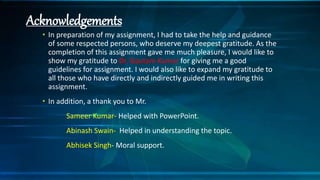 Acknowledgements
• In preparation of my assignment, I had to take the help and guidance
of some respected persons, who deserve my deepest gratitude. As the
completion of this assignment gave me much pleasure, I would like to
show my gratitude to Dr. Gautam Kumar for giving me a good
guidelines for assignment. I would also like to expand my gratitude to
all those who have directly and indirectly guided me in writing this
assignment.
• In addition, a thank you to Mr.
Sameer Kumar- Helped with PowerPoint.
Abinash Swain- Helped in understanding the topic.
Abhisek Singh- Moral support.
 