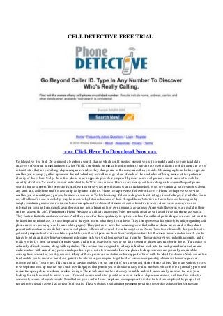 CELL DETECTIVE FREE TRIAL
>>> Click Here To Download Now <<<
Cell detective free trial. Do you need a telephone search change which could greatest present you with complete and also beneficial data
outcomes of your un named unknown caller? Well, you should be meticulous throughout choosing the most effective tool for there are lots of
internet sites that are providing telephone queries and so they change due to the companies they provide. Obtaining a phone lookup opposite
enables you to simply gather tips about the individual any as well as to get clear of each of the headaches of being unsure of the particular
identity of the callers. Sadly, these free phone search opposite providers proposed by most house cell phones cannot provde the cellular
quantity of callers. So what is a smart individual to do? It is very simple. Have a very money out there along with acquire the paid phone
search change support. The opposite Phone Investigator services provides a easy and quick method to get the particular who owns just about
any land line, cellphone and Voice over ip cell phone in the us. Phone lookup reverse Yellowbook.com -- Phone lookup reverse service
enables you to identify any person, business or service in Yellowbook.org. Yellowbook gives latest listings free of charge, if available. Even
so, added benefits and knowledge may be received by Intelius because of their charge PhoneDetective.net includes a exclusive gain by
simply combining numerous various information options to deliver a lot more extensive benefits (various other services may also use
information coming from merely a single resource, hence limiting their own insurance coverage). Along with the services are useful is their
on-line, accessible 24/7. Furthermore Phone Private eye delivers customers 7-day per week email as well as toll-free telephone assistance.
They feature fantastic customer service. And they also offer the opportunity to opt-out on-line if a outlined particular person does not want to
be listed in their database. It s also imperative that you record what they do not have. They don t possess a list (simply by title) regarding cell
phone numbers (as being a cell phone white pages ). They just don t have the technologies to find cellular phone areas. And so they don t
present information available lists or even cell phone calls manufactured. It can be easy to use Phone Detective is basically that you have to
get nearly impossible to find mobile or portable quantities of previous friends or family members. Furthermore invert number search can be
handy to get quantities whenever someone is looking only you wish to uncover that it can be. The services revives in depth accounts, and it
really works. It s been screened for many years, and it is an established way to get data powering almost any number in the us. The device is
definitely offered, secure, along with reputable. This service was designed to aid any individual look into the background information and
make contact with data of any person in dependent upon just a few seconds. Reverse phone look up services are generally acquireable
coming from across the country vendors. Many of these providers create his or her support offered with the World wide web. Services on this
kind enable you to uncover beneficial, private details when you require to get hold of someone or possibly a business however possess
incomplete info. To sum up , This particular service enables you get control of not known cell phone phone callers. There are various no cost
reverse phone look up internet sites such as whitepages, that permit you to check out easy to find numbers which is often generally presented
inside the open public telephone number listings. These websites can be extremely valuable and will occasionally uncover the info your
looking for with no need to invest a cent. If should course non listed quantities or even mobile telephone numbers, and then free websites
commonly are not adequate ample. Nonetheless, you can find paid for phone lookup opposite web sites that are employed by people that
needed more details as well as correct final results. These websites need a minor payment pertaining to service as his or her sources are
 