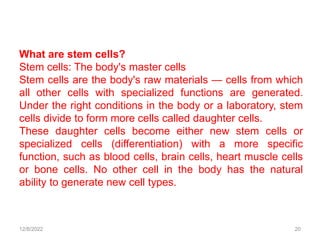 12/8/2022 20
What are stem cells?
Stem cells: The body's master cells
Stem cells are the body's raw materials — cells from which
all other cells with specialized functions are generated.
Under the right conditions in the body or a laboratory, stem
cells divide to form more cells called daughter cells.
These daughter cells become either new stem cells or
specialized cells (differentiation) with a more specific
function, such as blood cells, brain cells, heart muscle cells
or bone cells. No other cell in the body has the natural
ability to generate new cell types.
 