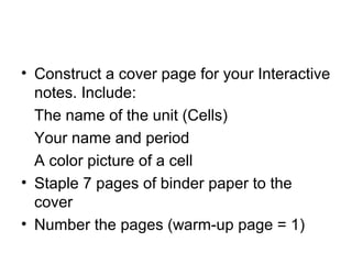• Construct a cover page for your Interactive
  notes. Include:
  The name of the unit (Cells)
  Your name and period
  A color picture of a cell
• Staple 7 pages of binder paper to the
  cover
• Number the pages (warm-up page = 1)
 