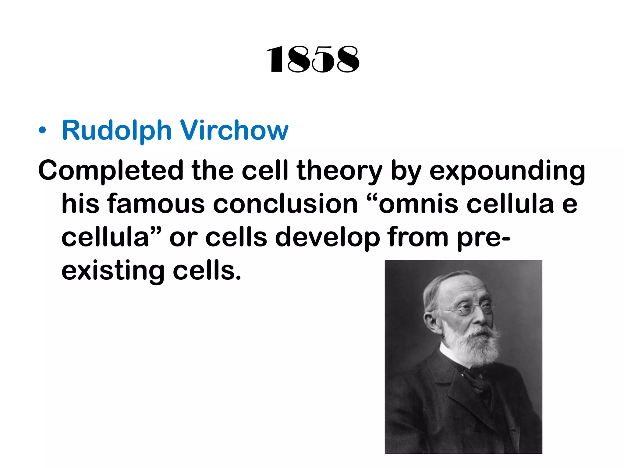 1858
• Rudolph Virchow
Completed the cell theory by expounding
  his famous conclusion “omnis cellula e
  cellula” or cells develop from pre-
  existing cells.
 