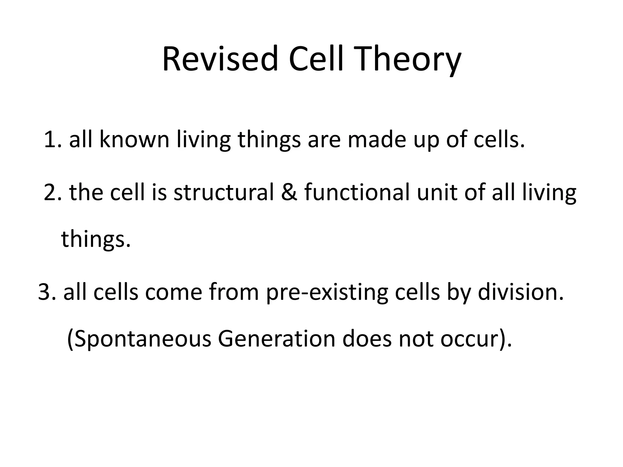 Revised Cell Theory

1. all known living things are made up of cells.

2. the cell is structural & functional unit of all living
  things.

3. all cells come from pre-existing cells by division.
  (Spontaneous Generation does not occur).
 