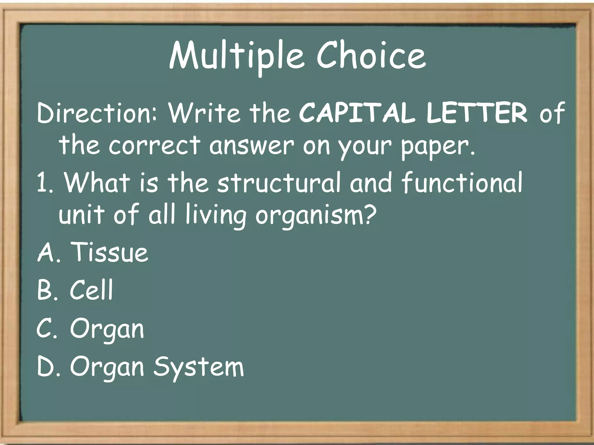 Multiple Choice
Direction: Write the CAPITAL LETTER of
  the correct answer on your paper.
1. What is the structural and functional
  unit of all living organism?
A. Tissue
B. Cell
C. Organ
D. Organ System
 