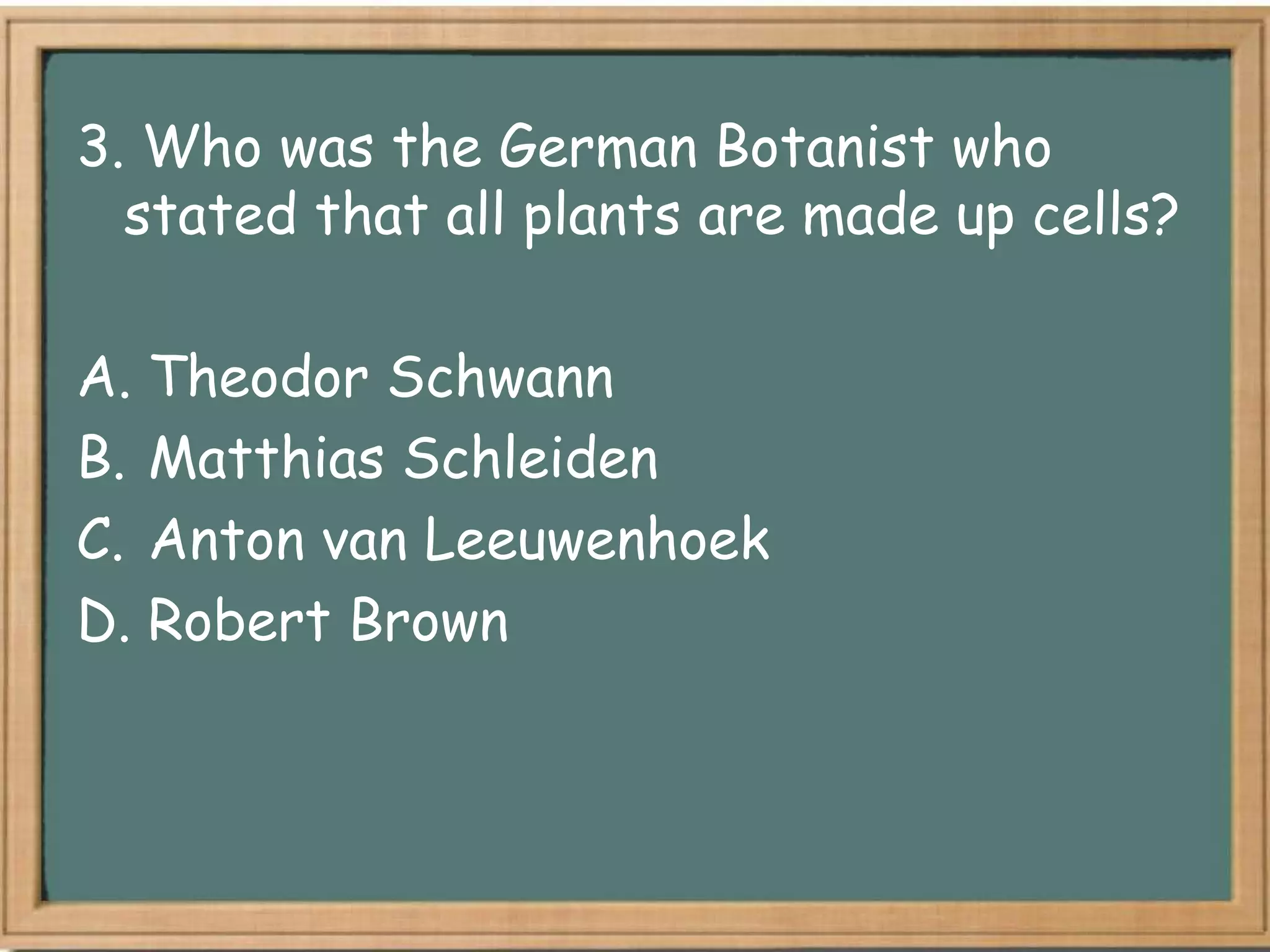 3. Who was the German Botanist who
  stated that all plants are made up cells?

A. Theodor Schwann
B. Matthias Schleiden
C. Anton van Leeuwenhoek
D. Robert Brown
 