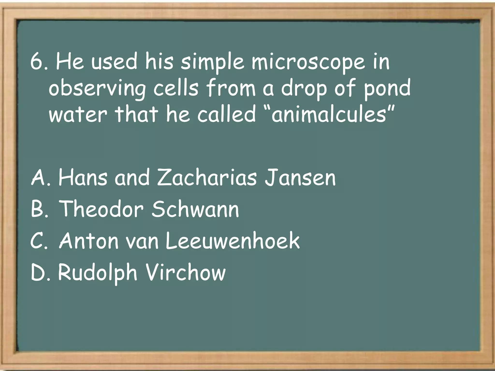 6. He used his simple microscope in
  observing cells from a drop of pond
  water that he called “animalcules”

A. Hans and Zacharias Jansen
B. Theodor Schwann
C. Anton van Leeuwenhoek
D. Rudolph Virchow
 