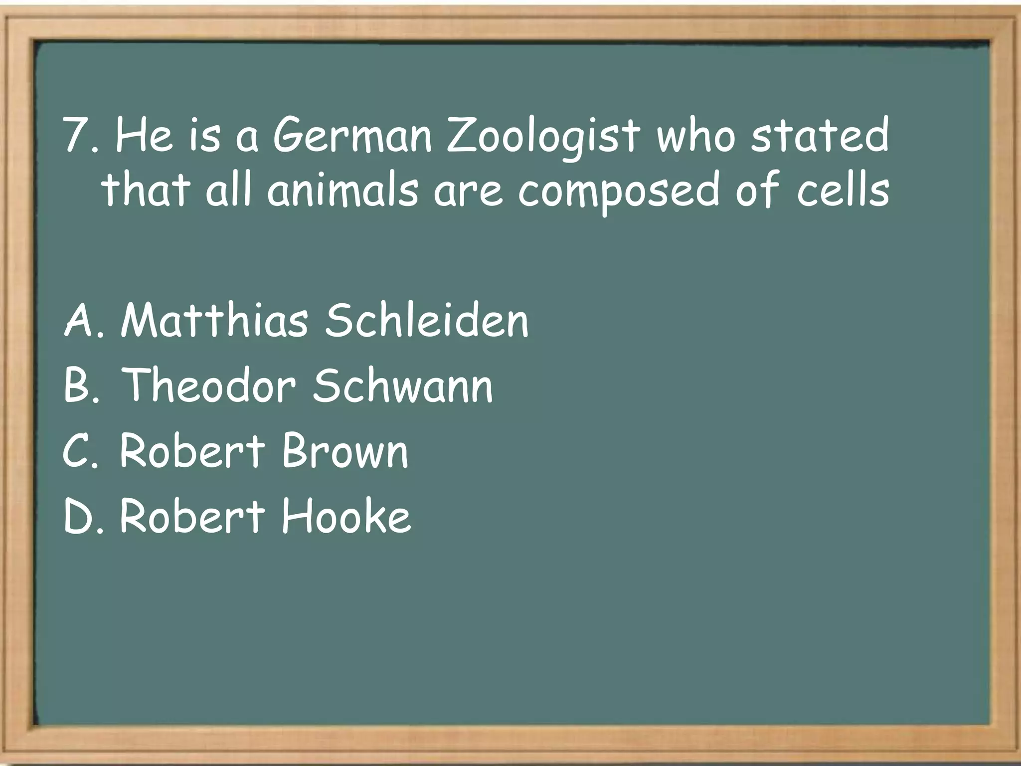 7. He is a German Zoologist who stated
  that all animals are composed of cells

A. Matthias Schleiden
B. Theodor Schwann
C. Robert Brown
D. Robert Hooke
 