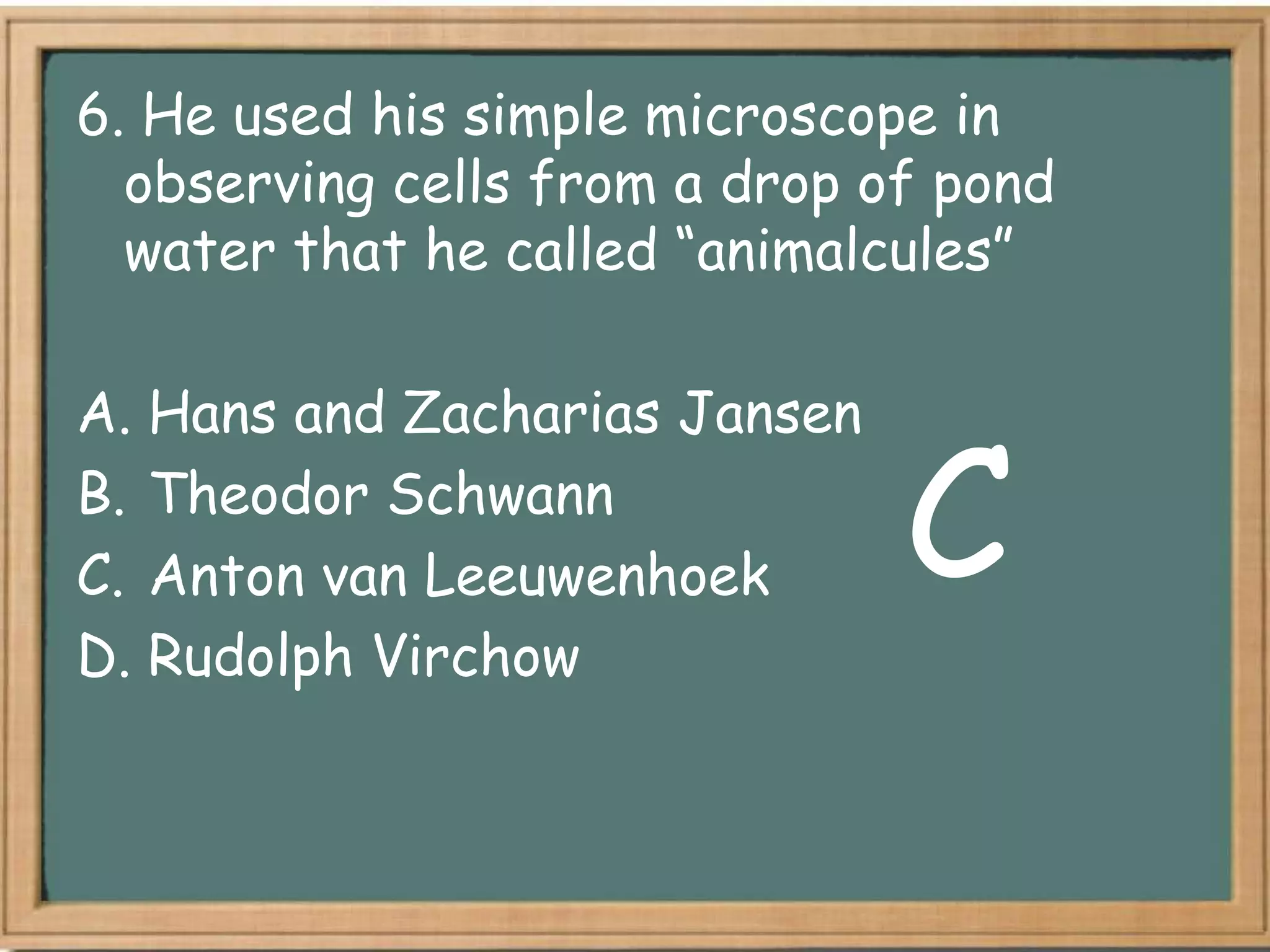 6. He used his simple microscope in
  observing cells from a drop of pond
  water that he called “animalcules”

A. Hans and Zacharias Jansen
B. Theodor Schwann
C. Anton van Leeuwenhoek       C
D. Rudolph Virchow
 