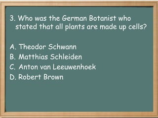 3. Who was the German Botanist who
  stated that all plants are made up cells?

A. Theodor Schwann
B. Matthias Schleiden
C. Anton van Leeuwenhoek
D. Robert Brown
 
