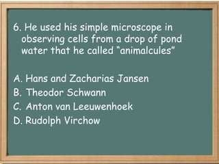 6. He used his simple microscope in
  observing cells from a drop of pond
  water that he called “animalcules”

A. Hans and Zacharias Jansen
B. Theodor Schwann
C. Anton van Leeuwenhoek
D. Rudolph Virchow
 