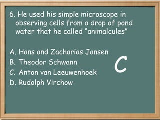 6. He used his simple microscope in
  observing cells from a drop of pond
  water that he called “animalcules”

A. Hans and Zacharias Jansen
B. Theodor Schwann
C. Anton van Leeuwenhoek       C
D. Rudolph Virchow
 