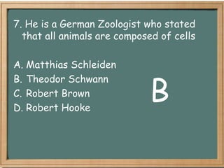 7. He is a German Zoologist who stated
  that all animals are composed of cells

A. Matthias Schleiden


                             B
B. Theodor Schwann
C. Robert Brown
D. Robert Hooke
 