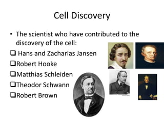 Cell Discovery
• The scientist who have contributed to the
  discovery of the cell:
 Hans and Zacharias Jansen
Robert Hooke
Matthias Schleiden
Theodor Schwann
Robert Brown
 