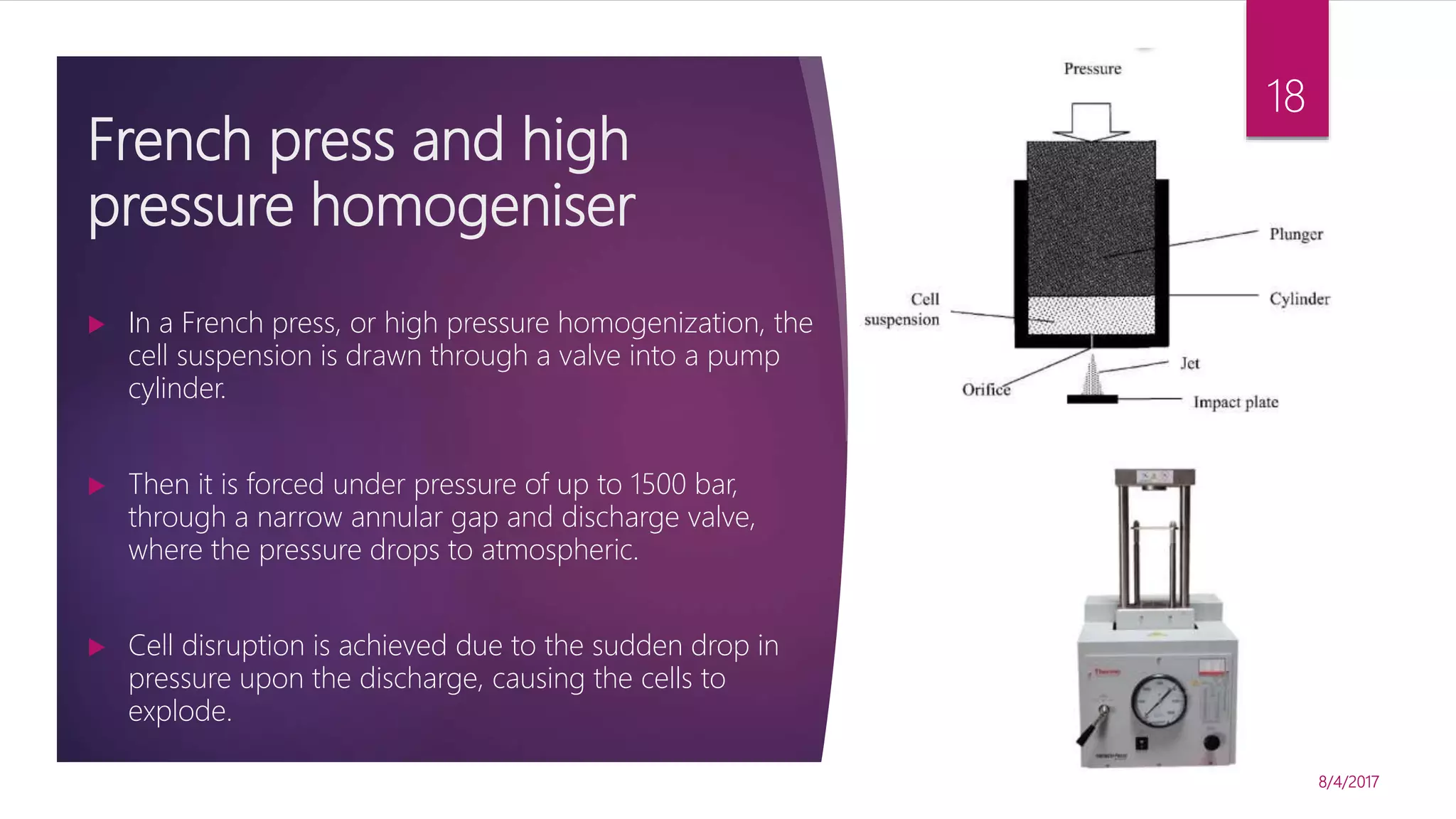 French press and high
pressure homogeniser
8/4/2017
18
 In a French press, or high pressure homogenization, the
cell suspension is drawn through a valve into a pump
cylinder.
 Then it is forced under pressure of up to 1500 bar,
through a narrow annular gap and discharge valve,
where the pressure drops to atmospheric.
 Cell disruption is achieved due to the sudden drop in
pressure upon the discharge, causing the cells to
explode.
 