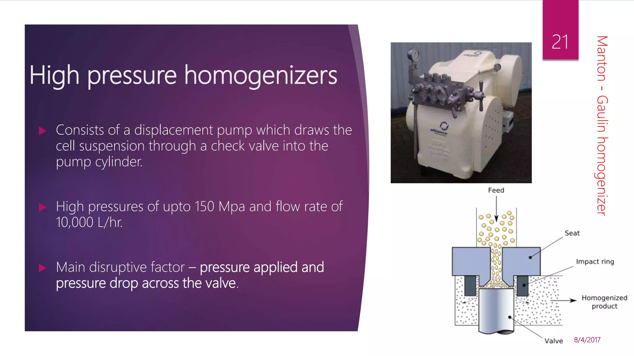 High pressure homogenizers
 Consists of a displacement pump which draws the
cell suspension through a check valve into the
pump cylinder.
 High pressures of upto 150 Mpa and flow rate of
10,000 L/hr.
 Main disruptive factor – pressure applied and
pressure drop across the valve.
8/4/2017
21
Manton-Gaulinhomogenizer
 