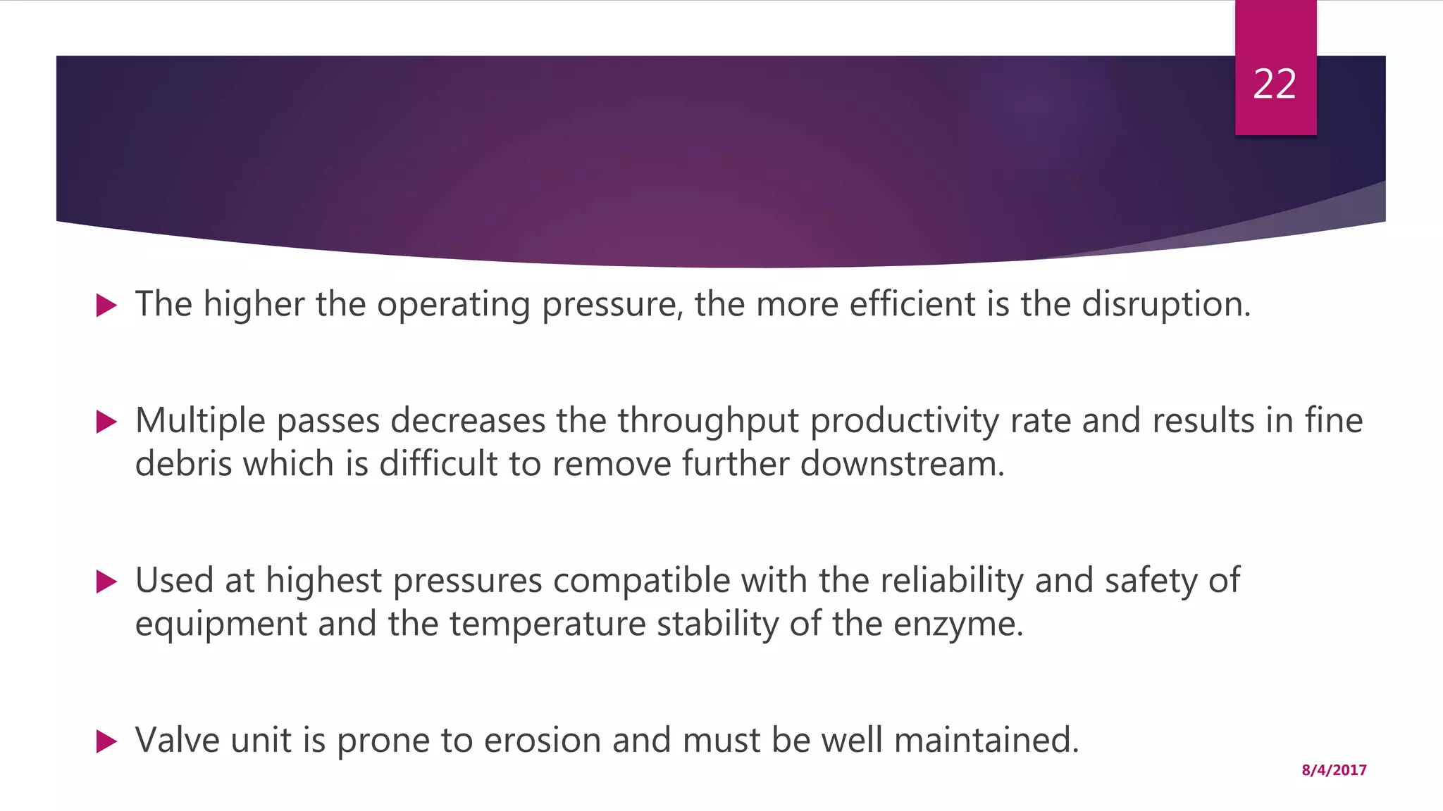  The higher the operating pressure, the more efficient is the disruption.
 Multiple passes decreases the throughput productivity rate and results in fine
debris which is difficult to remove further downstream.
 Used at highest pressures compatible with the reliability and safety of
equipment and the temperature stability of the enzyme.
 Valve unit is prone to erosion and must be well maintained.
8/4/2017
22
 