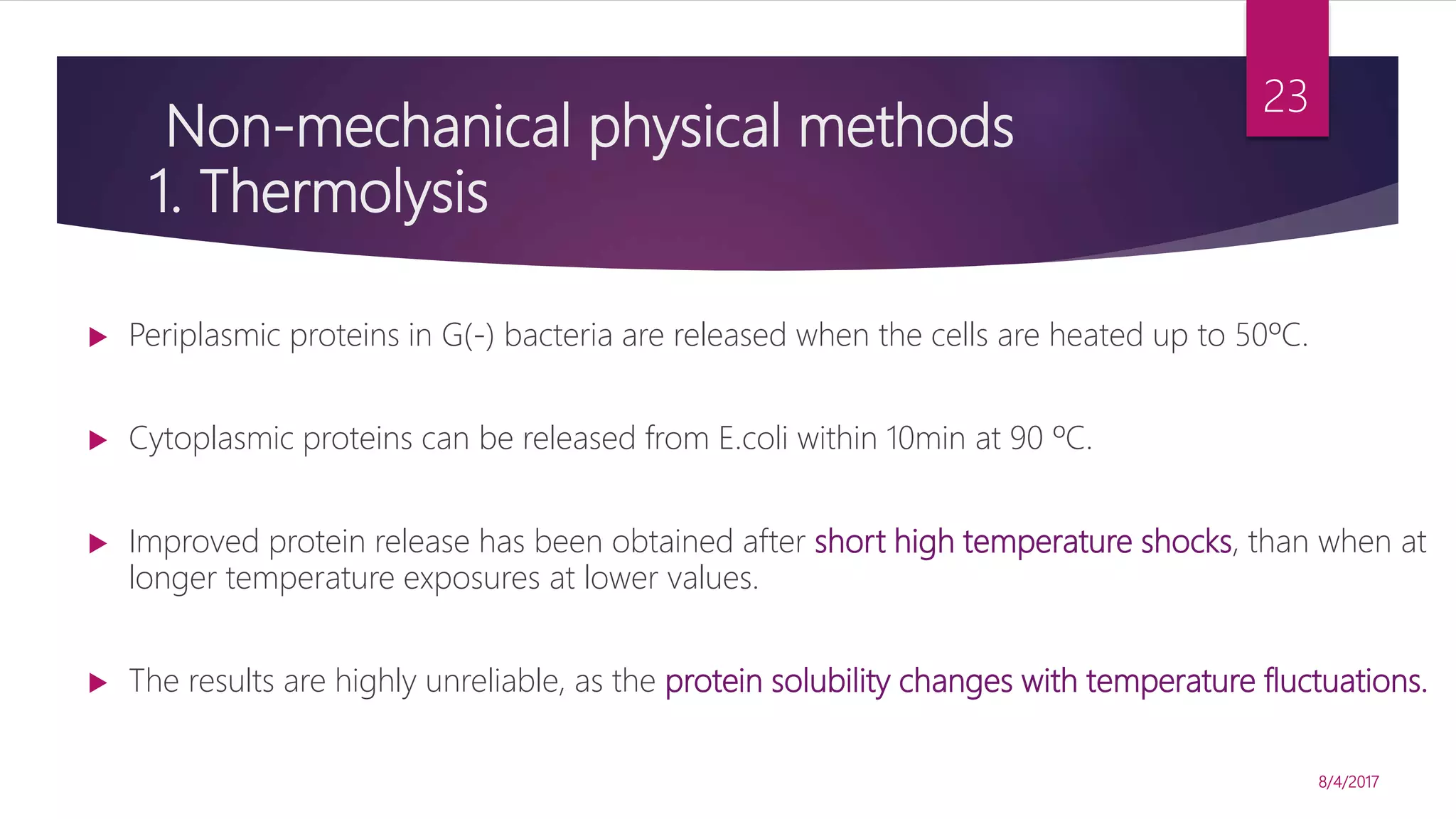 Non-mechanical physical methods
1. Thermolysis
 Periplasmic proteins in G(-) bacteria are released when the cells are heated up to 50ºC.
 Cytoplasmic proteins can be released from E.coli within 10min at 90 ºC.
 Improved protein release has been obtained after short high temperature shocks, than when at
longer temperature exposures at lower values.
 The results are highly unreliable, as the protein solubility changes with temperature fluctuations.
8/4/2017
23
 