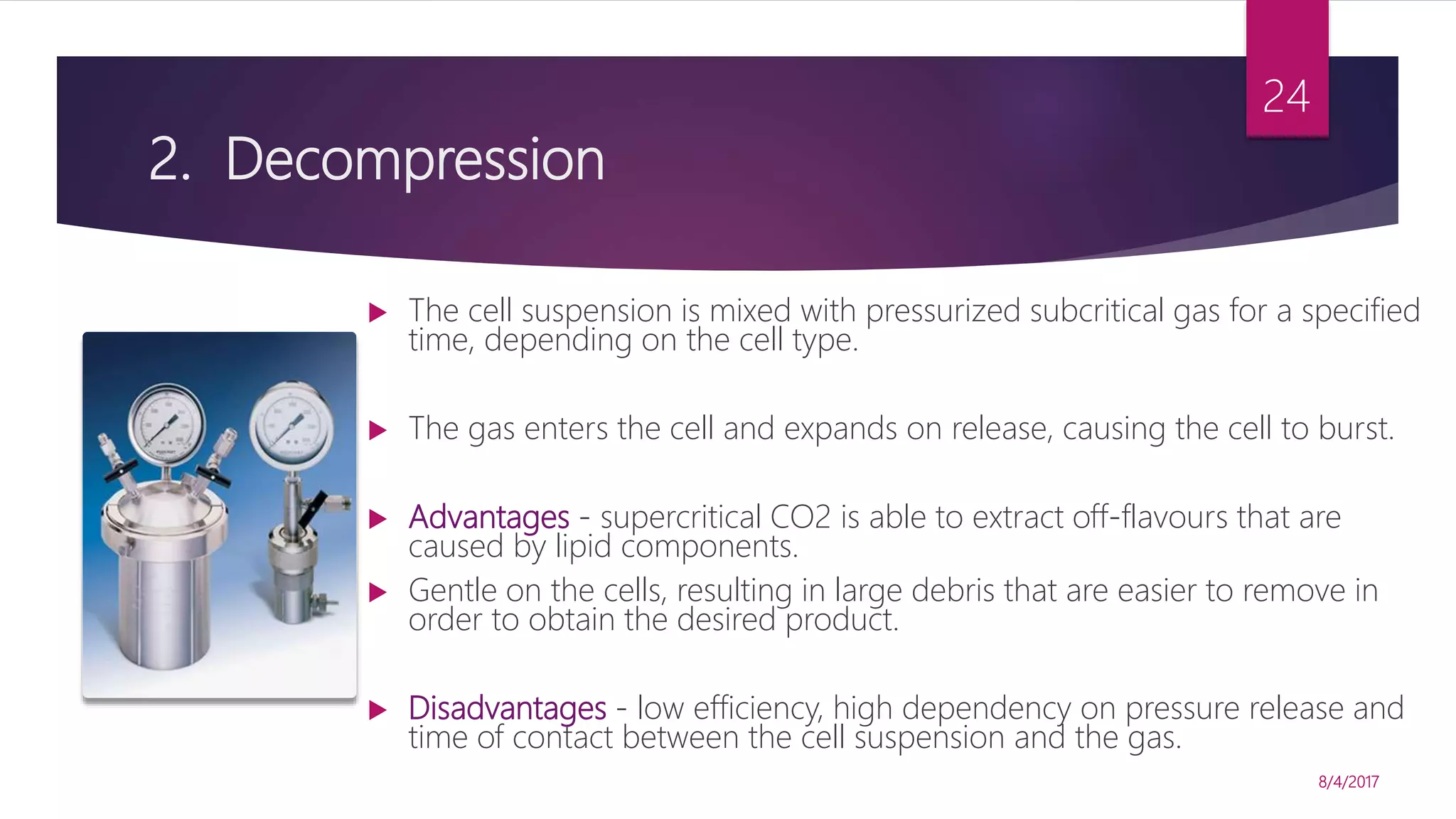 2. Decompression
 The cell suspension is mixed with pressurized subcritical gas for a specified
time, depending on the cell type.
 The gas enters the cell and expands on release, causing the cell to burst.
 Advantages - supercritical CO2 is able to extract off-flavours that are
caused by lipid components.
 Gentle on the cells, resulting in large debris that are easier to remove in
order to obtain the desired product.
 Disadvantages - low efficiency, high dependency on pressure release and
time of contact between the cell suspension and the gas.
8/4/2017
24
 