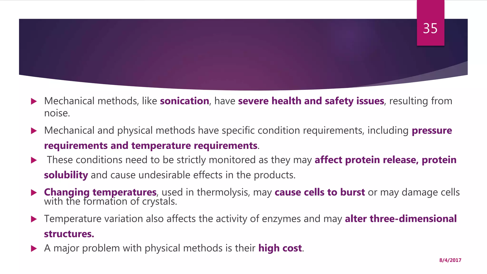  Mechanical methods, like sonication, have severe health and safety issues, resulting from
noise.
 Mechanical and physical methods have specific condition requirements, including pressure
requirements and temperature requirements.
 These conditions need to be strictly monitored as they may affect protein release, protein
solubility and cause undesirable effects in the products.
 Changing temperatures, used in thermolysis, may cause cells to burst or may damage cells
with the formation of crystals.
 Temperature variation also affects the activity of enzymes and may alter three-dimensional
structures.
 A major problem with physical methods is their high cost.
8/4/2017
35
 