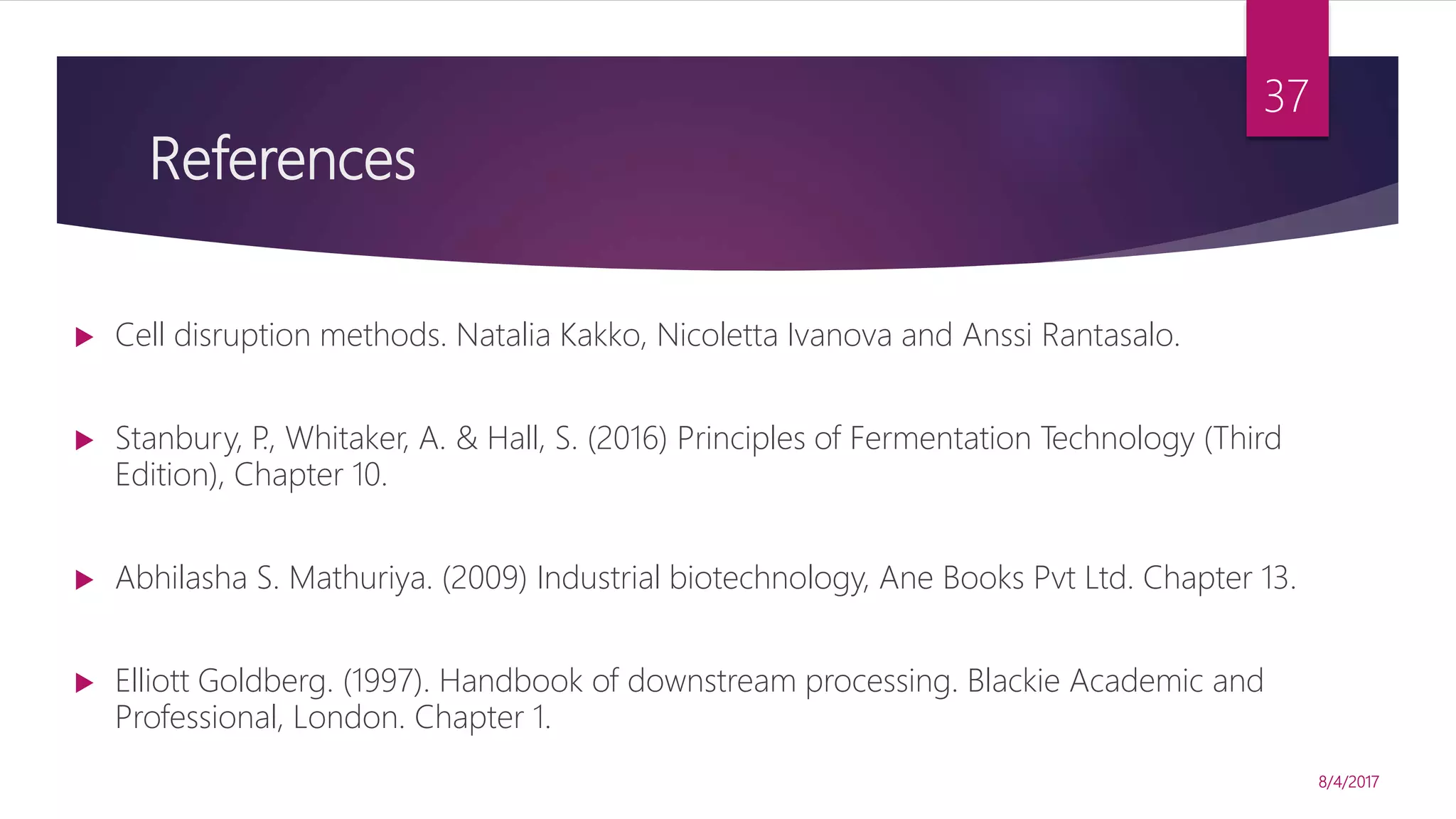 References
 Cell disruption methods. Natalia Kakko, Nicoletta Ivanova and Anssi Rantasalo.
 Stanbury, P., Whitaker, A. & Hall, S. (2016) Principles of Fermentation Technology (Third
Edition), Chapter 10.
 Abhilasha S. Mathuriya. (2009) Industrial biotechnology, Ane Books Pvt Ltd. Chapter 13.
 Elliott Goldberg. (1997). Handbook of downstream processing. Blackie Academic and
Professional, London. Chapter 1.
8/4/2017
37
 