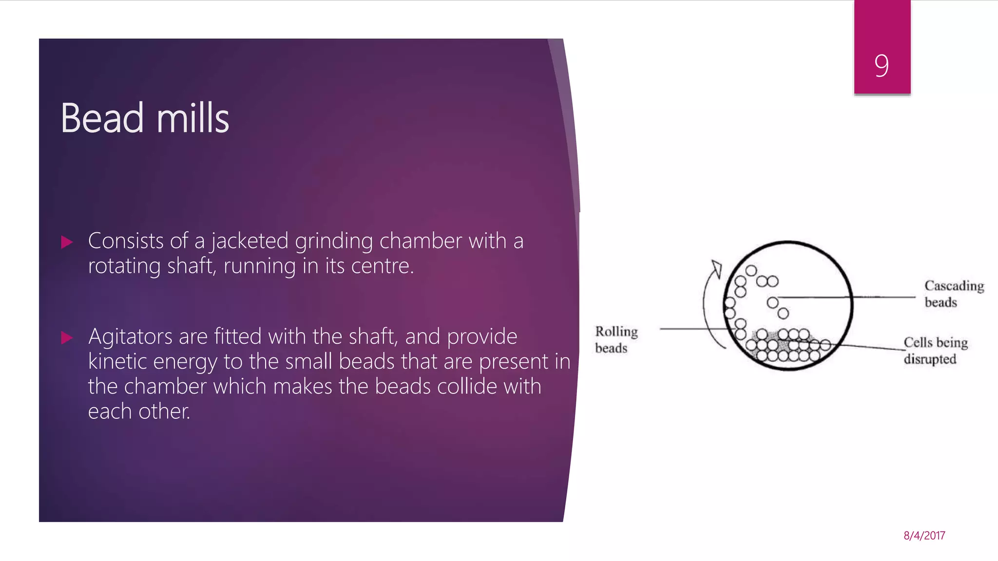 Bead mills
 Consists of a jacketed grinding chamber with a
rotating shaft, running in its centre.
 Agitators are fitted with the shaft, and provide
kinetic energy to the small beads that are present in
the chamber which makes the beads collide with
each other.
8/4/2017
9
 