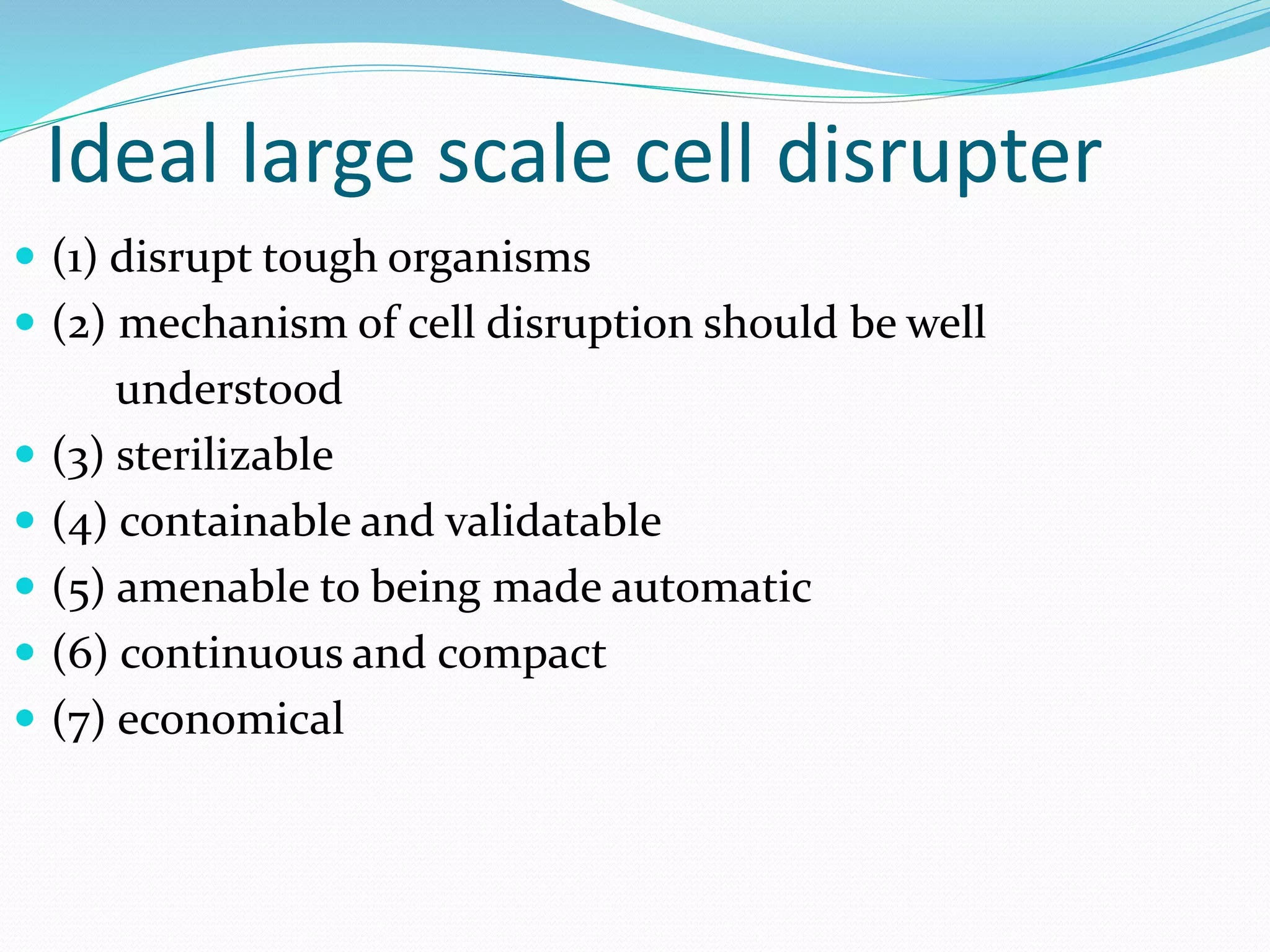 Ideal large scale cell disrupter
 (1) disrupt tough organisms
 (2) mechanism of cell disruption should be well
understood
 (3) sterilizable
 (4) containable and validatable
 (5) amenable to being made automatic
 (6) continuous and compact
 (7) economical
 
