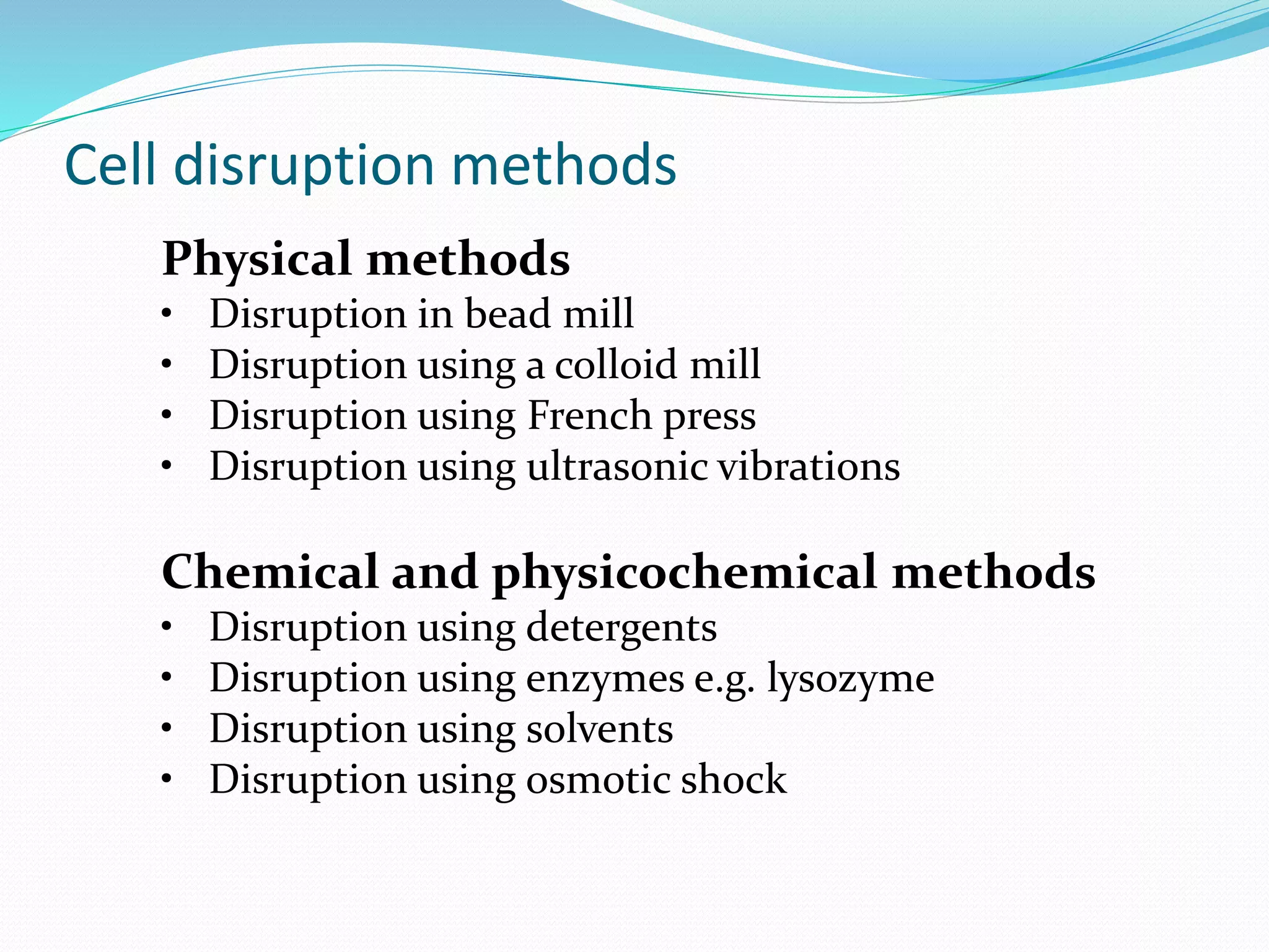 Cell disruption methods
Physical methods
• Disruption in bead mill
• Disruption using a colloid mill
• Disruption using French press
• Disruption using ultrasonic vibrations
Chemical and physicochemical methods
• Disruption using detergents
• Disruption using enzymes e.g. lysozyme
• Disruption using solvents
• Disruption using osmotic shock
 