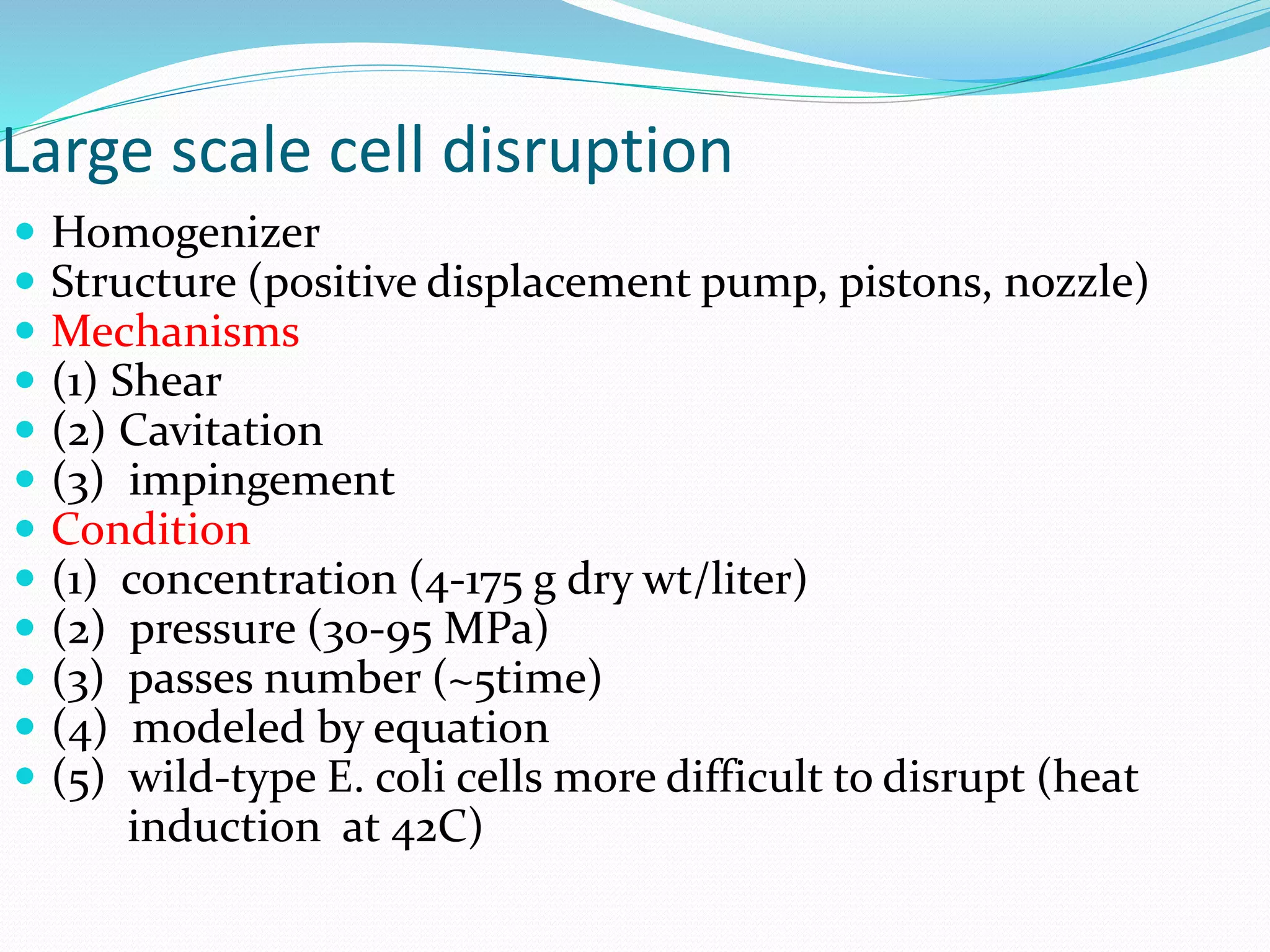 Large scale cell disruption
 Homogenizer
 Structure (positive displacement pump, pistons, nozzle)
 Mechanisms
 (1) Shear
 (2) Cavitation
 (3) impingement
 Condition
 (1) concentration (4-175 g dry wt/liter)
 (2) pressure (30-95 MPa)
 (3) passes number (~5time)
 (4) modeled by equation
 (5) wild-type E. coli cells more difficult to disrupt (heat
induction at 42C)
 