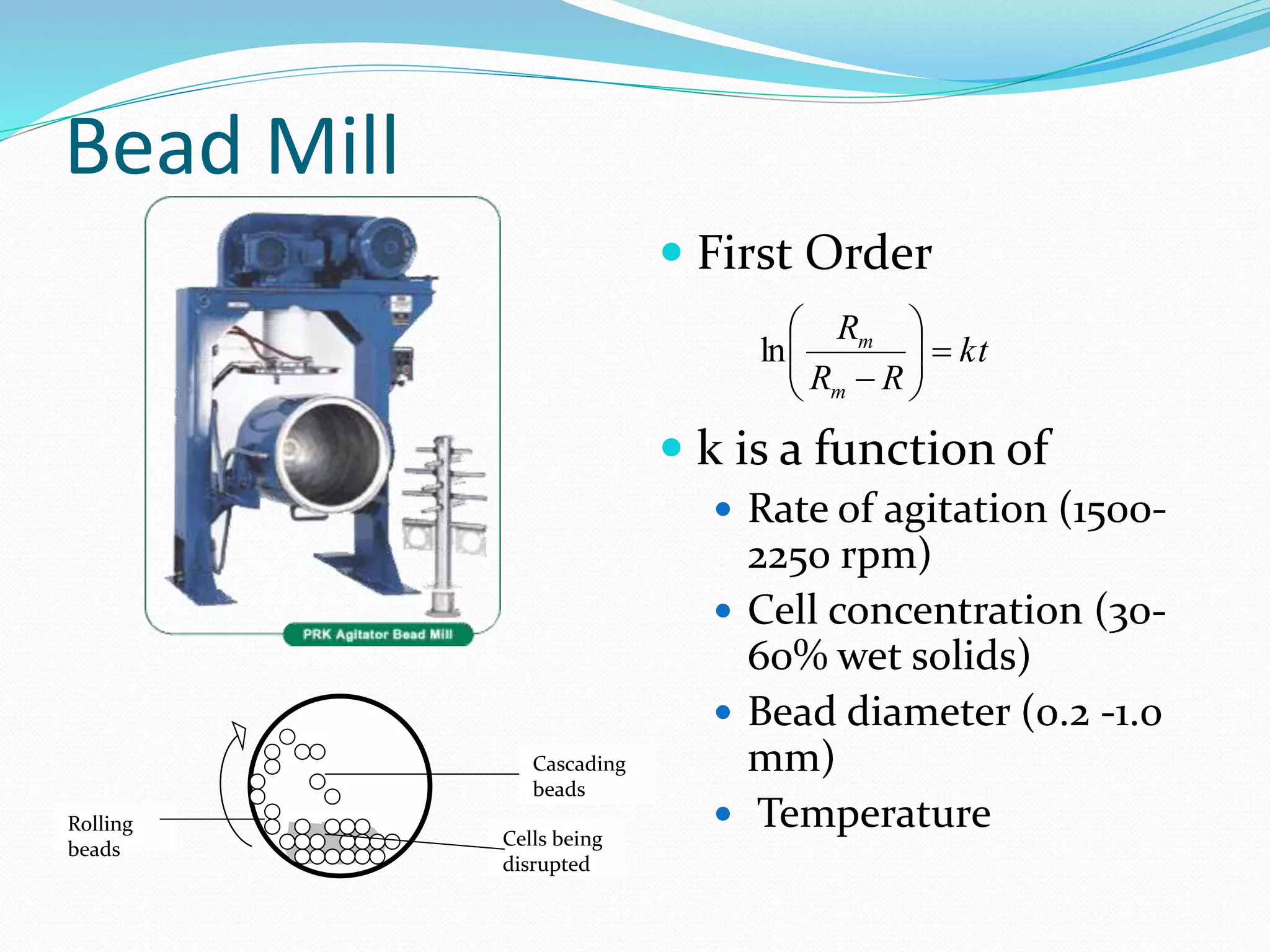 Bead Mill
kt
RR
R
m
m







ln
 First Order
 k is a function of
 Rate of agitation (1500-
2250 rpm)
 Cell concentration (30-
60% wet solids)
 Bead diameter (0.2 -1.0
mm)
 Temperature
Cascading
beads
Cells being
disrupted
Rolling
beads
 