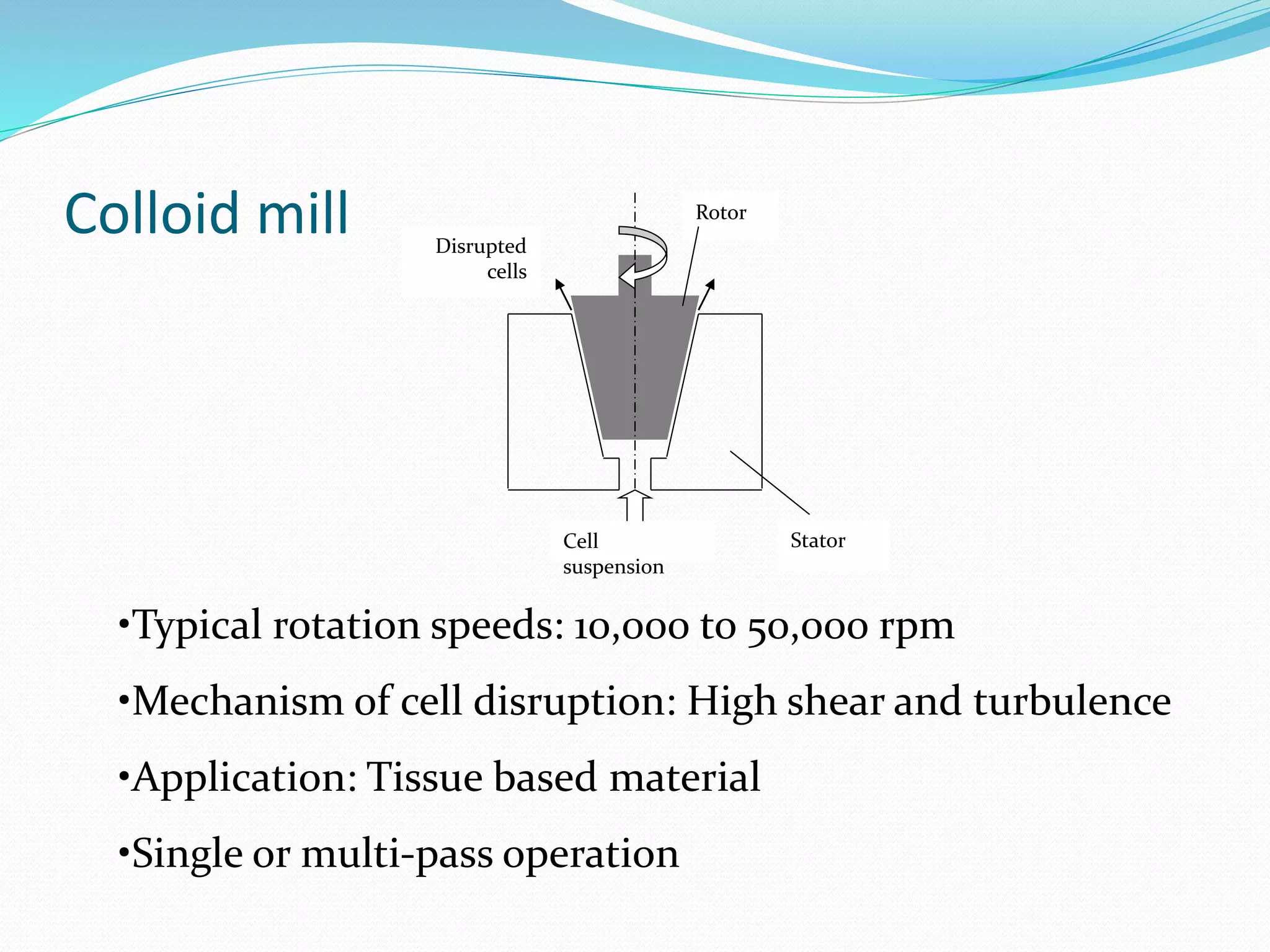 Colloid mill
Cell
suspension
Rotor
Stator
Disrupted
cells
•Typical rotation speeds: 10,000 to 50,000 rpm
•Mechanism of cell disruption: High shear and turbulence
•Application: Tissue based material
•Single or multi-pass operation
 