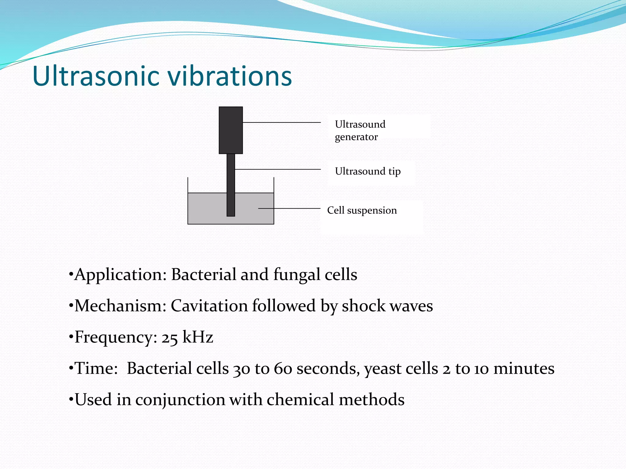 Ultrasonic vibrations
Cell suspension
Ultrasound tip
Ultrasound
generator
•Application: Bacterial and fungal cells
•Mechanism: Cavitation followed by shock waves
•Frequency: 25 kHz
•Time: Bacterial cells 30 to 60 seconds, yeast cells 2 to 10 minutes
•Used in conjunction with chemical methods
 
