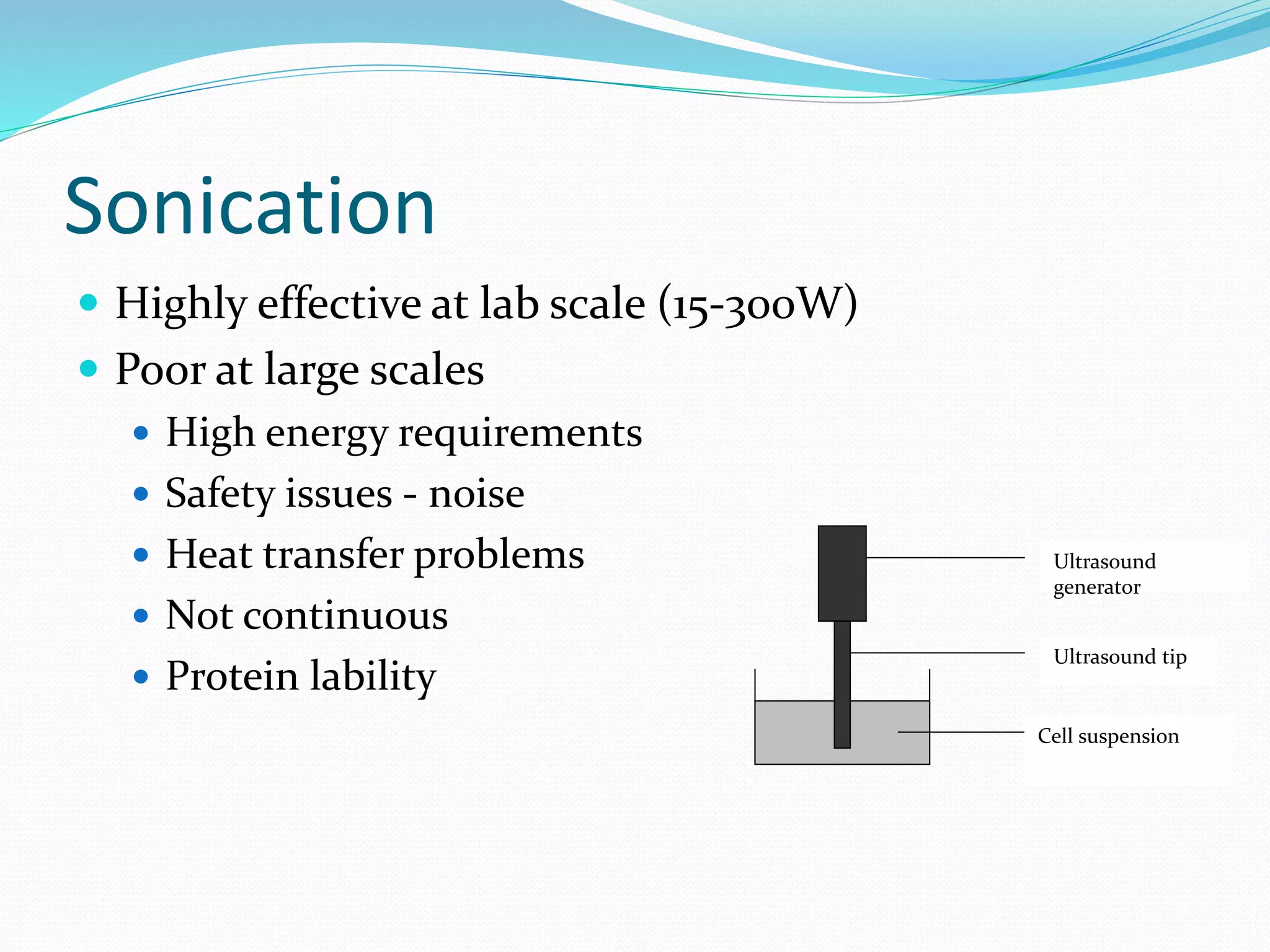Sonication
 Highly effective at lab scale (15-300W)
 Poor at large scales
 High energy requirements
 Safety issues - noise
 Heat transfer problems
 Not continuous
 Protein lability
Cell suspension
Ultrasound tip
Ultrasound
generator
 