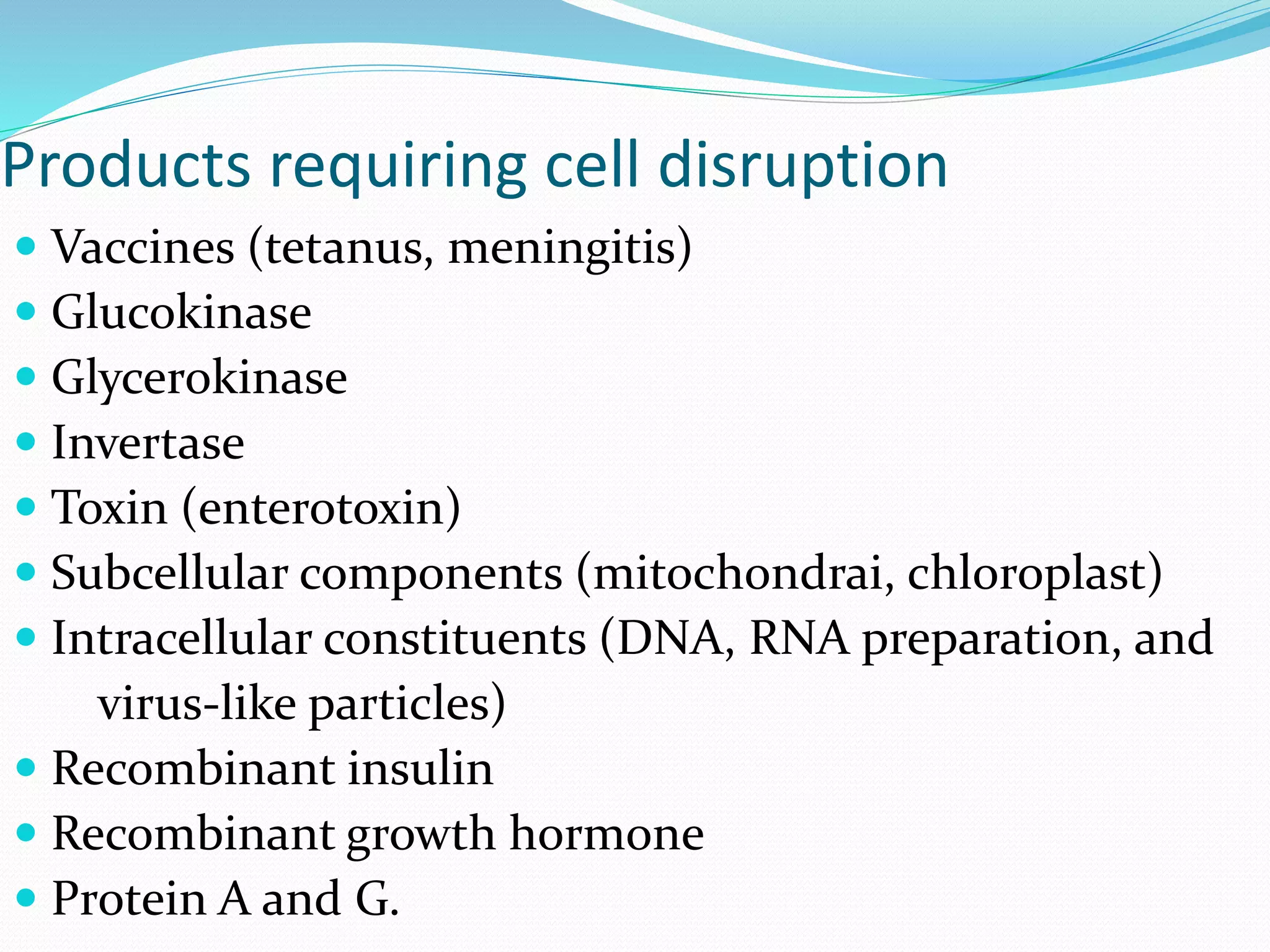 Products requiring cell disruption
 Vaccines (tetanus, meningitis)
 Glucokinase
 Glycerokinase
 Invertase
 Toxin (enterotoxin)
 Subcellular components (mitochondrai, chloroplast)
 Intracellular constituents (DNA, RNA preparation, and
virus-like particles)
 Recombinant insulin
 Recombinant growth hormone
 Protein A and G.
 