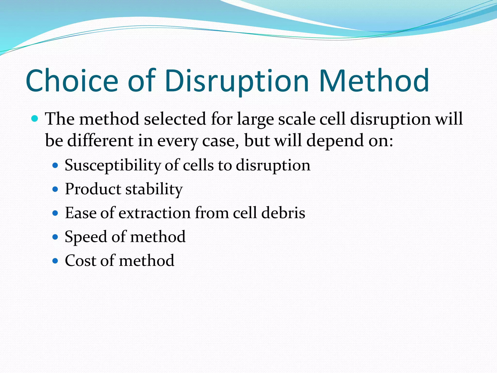 Choice of Disruption Method
 The method selected for large scale cell disruption will
be different in every case, but will depend on:
 Susceptibility of cells to disruption
 Product stability
 Ease of extraction from cell debris
 Speed of method
 Cost of method
 