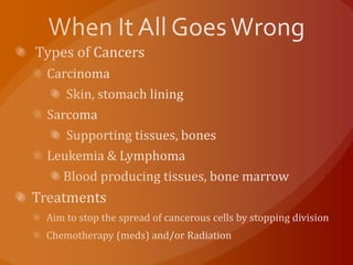 When It All Goes Wrong  Types of Cancers Carcinoma  Skin, stomach lining Sarcoma  Supporting tissues, bones Leukemia & Lymphoma Blood producing tissues, bone marrow Treatments  Aim to stop the spread of cancerous cells by stopping division Chemotherapy (meds) and/or Radiation