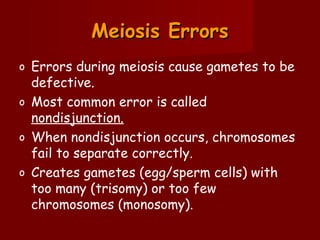Meiosis Errors
o Errors during meiosis cause gametes to be
  defective.
o Most common error is called
  nondisjunction.
o When nondisjunction occurs, chromosomes
  fail to separate correctly.
o Creates gametes (egg/sperm cells) with
  too many (trisomy) or too few
  chromosomes (monosomy).
 