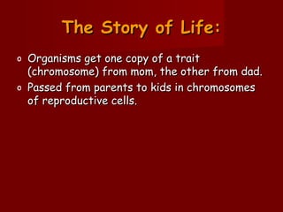 The Story of Life:The Story of Life:
o Organisms get one copy of a traitOrganisms get one copy of a trait
(chromosome) from mom, the other from dad.(chromosome) from mom, the other from dad.
o Passed from parents to kids in chromosomesPassed from parents to kids in chromosomes
of reproductive cells.of reproductive cells.
 
