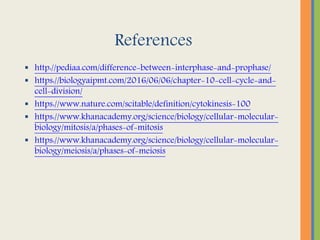 References
 http://pediaa.com/difference-between-interphase-and-prophase/
 https://biologyaipmt.com/2016/06/06/chapter-10-cell-cycle-and-
cell-division/
 https://www.nature.com/scitable/definition/cytokinesis-100
 https://www.khanacademy.org/science/biology/cellular-molecular-
biology/mitosis/a/phases-of-mitosis
 https://www.khanacademy.org/science/biology/cellular-molecular-
biology/meiosis/a/phases-of-meiosis
 