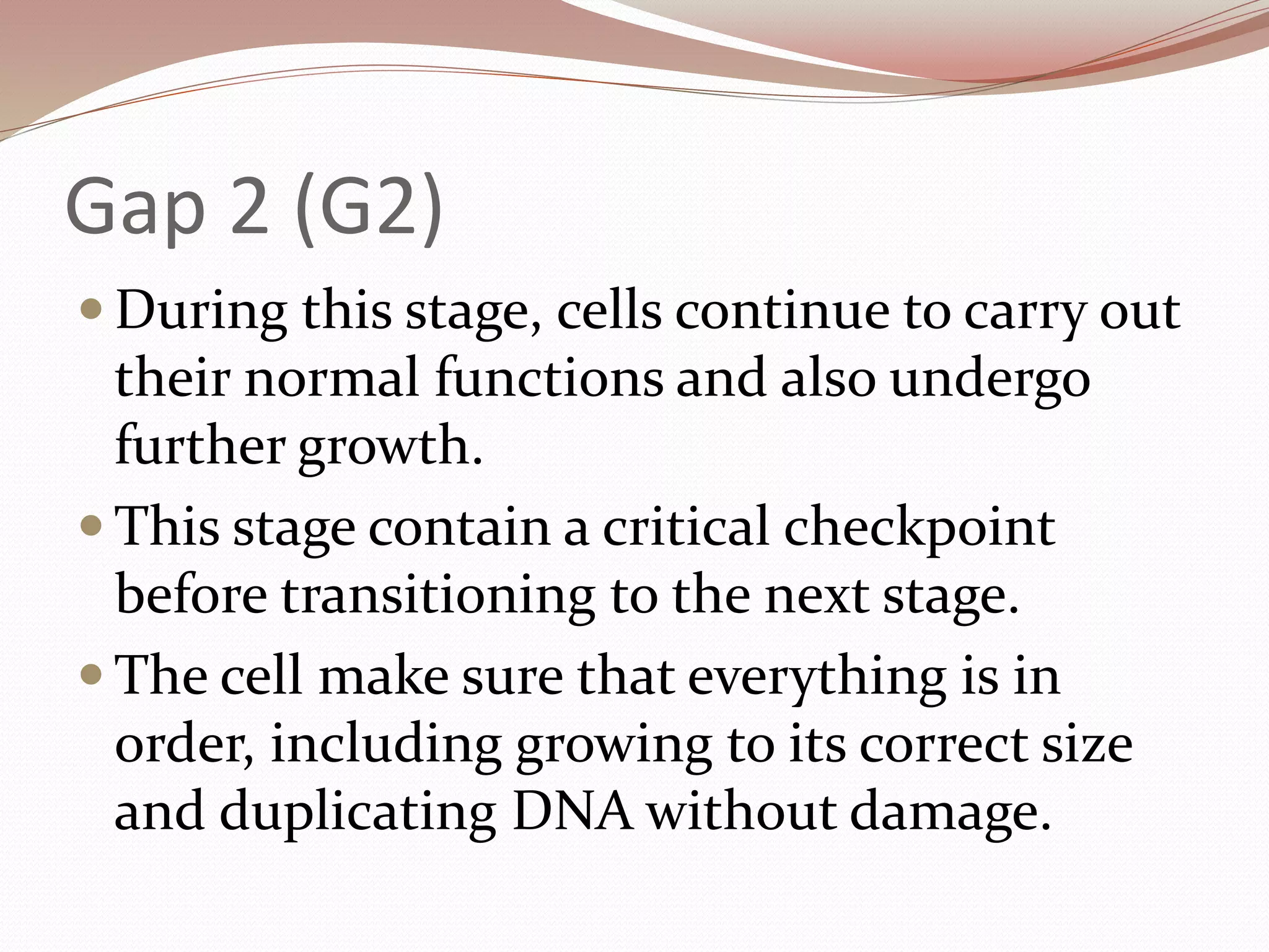 Gap 2 (G2)
 During this stage, cells continue to carry out
their normal functions and also undergo
further growth.
 This stage contain a critical checkpoint
before transitioning to the next stage.
 The cell make sure that everything is in
order, including growing to its correct size
and duplicating DNA without damage.
 