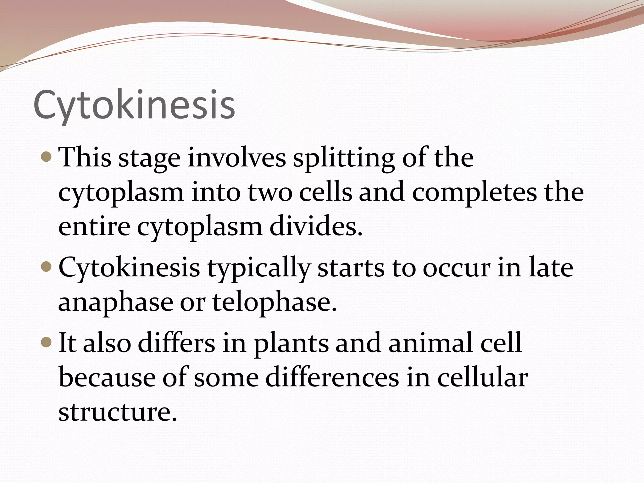 Cytokinesis
 This stage involves splitting of the
cytoplasm into two cells and completes the
entire cytoplasm divides.
 Cytokinesis typically starts to occur in late
anaphase or telophase.
 It also differs in plants and animal cell
because of some differences in cellular
structure.
 