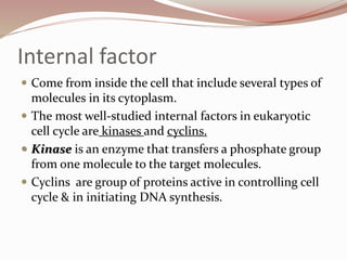 Internal factor
 Come from inside the cell that include several types of
molecules in its cytoplasm.
 The most well-studied internal factors in eukaryotic
cell cycle are kinases and cyclins.
 Kinase is an enzyme that transfers a phosphate group
from one molecule to the target molecules.
 Cyclins are group of proteins active in controlling cell
cycle & in initiating DNA synthesis.
 