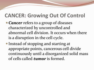 CANCER: Growing Out Of Control
 Cancer refers to a group of diseases
characterized by uncontrolled and
abnormal cell division. It occurs when there
is a disruption in the cell cycle.
 Instead of stopping and starting at
appropriate points, cancerous cell divide
continuously until a disorganized solid mass
of cells called tumor is formed.
 