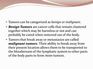  Tumors can be categorized as benign or malignant.
 Benign Tumors are cancer cells that remain clustered
together which may be harmless or not and can
probably be cured when removed out of the body.
 Tumors that break away or metastasize are called
malignant tumors. Their ability to break away from
their present location allows them to be transported to
the bloodstream of the lymphatic system to other parts
of the body parts to form more tumors.
 