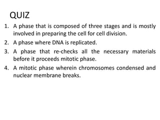 QUIZ
1. A phase that is composed of three stages and is mostly
involved in preparing the cell for cell division.
2. A phase where DNA is replicated.
3. A phase that re-checks all the necessary materials
before it proceeds mitotic phase.
4. A mitotic phase wherein chromosomes condensed and
nuclear membrane breaks.
 