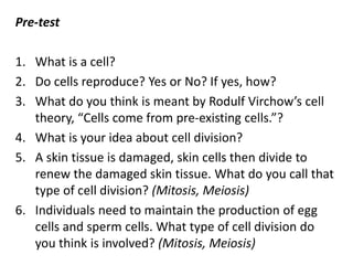 Pre-test
1. What is a cell?
2. Do cells reproduce? Yes or No? If yes, how?
3. What do you think is meant by Rodulf Virchow’s cell
theory, “Cells come from pre-existing cells.”?
4. What is your idea about cell division?
5. A skin tissue is damaged, skin cells then divide to
renew the damaged skin tissue. What do you call that
type of cell division? (Mitosis, Meiosis)
6. Individuals need to maintain the production of egg
cells and sperm cells. What type of cell division do
you think is involved? (Mitosis, Meiosis)
 