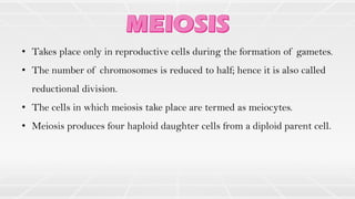• Takes place only in reproductive cells during the formation of gametes.
• The number of chromosomes is reduced to half; hence it is also called
reductional division.
• The cells in which meiosis take place are termed as meiocytes.
• Meiosis produces four haploid daughter cells from a diploid parent cell.
 