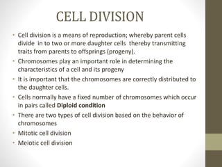 CELL DIVISION
• Cell division is a means of reproduction; whereby parent cells
divide in to two or more daughter cells thereby transmitting
traits from parents to offsprings (progeny).
• Chromosomes play an important role in determining the
characteristics of a cell and its progeny
• It is important that the chromosomes are correctly distributed to
the daughter cells.
• Cells normally have a fixed number of chromosomes which occur
in pairs called Diploid condition
• There are two types of cell division based on the behavior of
chromosomes
• Mitotic cell division
• Meiotic cell division
 