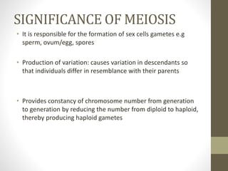 SIGNIFICANCE OF MEIOSIS
• It is responsible for the formation of sex cells gametes e.g
sperm, ovum/egg, spores
• Production of variation: causes variation in descendants so
that individuals differ in resemblance with their parents
• Provides constancy of chromosome number from generation
to generation by reducing the number from diploid to haploid,
thereby producing haploid gametes
 