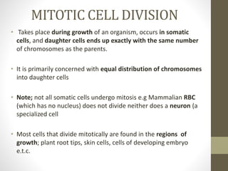 MITOTIC CELL DIVISION
• Takes place during growth of an organism, occurs in somatic
cells, and daughter cells ends up exactly with the same number
of chromosomes as the parents.
• It is primarily concerned with equal distribution of chromosomes
into daughter cells
• Note; not all somatic cells undergo mitosis e.g Mammalian RBC
(which has no nucleus) does not divide neither does a neuron (a
specialized cell
• Most cells that divide mitotically are found in the regions of
growth; plant root tips, skin cells, cells of developing embryo
e.t.c.
 