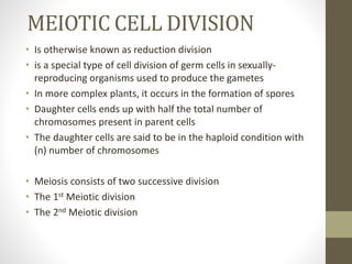 MEIOTIC CELL DIVISION
• Is otherwise known as reduction division
• is a special type of cell division of germ cells in sexually-
reproducing organisms used to produce the gametes
• In more complex plants, it occurs in the formation of spores
• Daughter cells ends up with half the total number of
chromosomes present in parent cells
• The daughter cells are said to be in the haploid condition with
(n) number of chromosomes
• Meiosis consists of two successive division
• The 1st Meiotic division
• The 2nd Meiotic division
 